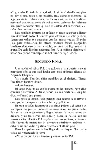 afiligranado. En toda la casa, desde el primer al duodécimo piso,
no hay ni una bolsa ni un bolsillo. Hay extraños montones de
algo, en ciertas habitaciones, en los sótanos, en las buhardillas,
pero está oscuro, no se ve de qué se trata. Además, los ladrones
son gente concreta: ellos quieren la cartera del señor Puk, y el
señor Puk no tiene cartera.
     Los bandidos primero se enfadan y luego se echan a llorar:
han atravesado todo el desierto para efectuar ese robo y ahora
tienen que volverlo a atravesar con las manos vacías. El señor
Puk, para consolarles, les ofrece limonada fresca. Luego los
bandidos desaparecen en la noche, derramando lágrimas en la
arena. De cada lágrima nace una flor. A la mañana siguiente el
señor Puk puede contemplar un bellísimo paisaje florido.

                     SEGUNDO FINAL
     Una noche el señor Puk oye golpear a una puerta y no se
equivoca: «Es la que está hecha con esos antiguos táleros del
Negus de Etiopía.»
     Va a abrir. Son dos niños perdidos en el desierto. Tienen
frío, tienen hambre, lloran.
     —Una limosna.
     El señor Puk les da con la puerta en las narices. Pero ellos
continúan llamando. Al fin el señor Puk se apiada de ellos y les
dice: —Tomad esta puerta.
     Los niños la toman. Pesa, pero es toda de oro: se la llevan a
casa, podrán comprarse café con leche y galletitas.
     En otra ocasión llegan otros dos niños pobres y el señor Puk
les regala otra puerta. Entonces se corre la voz de que el señor
Puk se ha vuelto generoso y llegan pobres de todas partes del
desierto y de las tierras habitadas y nadie se vuelve con las
manos vacías: el señor Puk regala a uno una ventana, a otro una
silla (hecha de moneditas de cincuenta céntimos), etcétera. Al
cabo de un año ya ha regalado el techo y el último piso.
     Pero los pobres continúan llegando en largas filas desde
todos los rincones de la tierra.
     «No sabía que fuesen tantos», piensa el señor Puk.

                                                      32
 