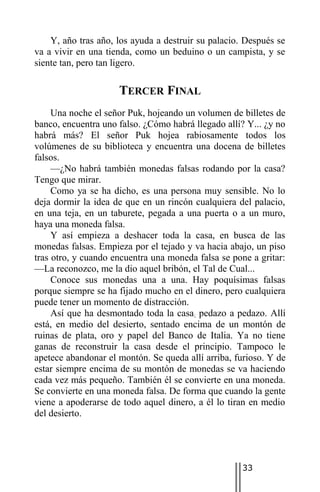 Y, año tras año, los ayuda a destruir su palacio. Después se
va a vivir en una tienda, como un beduino o un campista, y se
siente tan, pero tan ligero.

                     TERCER FINAL
     Una noche el señor Puk, hojeando un volumen de billetes de
banco, encuentra uno falso. ¿Cómo habrá llegado allí? Y... ¿y no
habrá más? El señor Puk hojea rabiosamente todos los
volúmenes de su biblioteca y encuentra una docena de billetes
falsos.
     —¿No habrá también monedas falsas rodando por la casa?
Tengo que mirar.
     Como ya se ha dicho, es una persona muy sensible. No lo
deja dormir la idea de que en un rincón cualquiera del palacio,
en una teja, en un taburete, pegada a una puerta o a un muro,
haya una moneda falsa.
     Y así empieza a deshacer toda la casa, en busca de las
monedas falsas. Empieza por el tejado y va hacia abajo, un piso
tras otro, y cuando encuentra una moneda falsa se pone a gritar:
—La reconozco, me la dio aquel bribón, el Tal de Cual...
     Conoce sus monedas una a una. Hay poquísimas falsas
porque siempre se ha fijado mucho en el dinero, pero cualquiera
puede tener un momento de distracción.
     Así que ha desmontado toda la casa; pedazo a pedazo. Allí
está, en medio del desierto, sentado encima de un montón de
ruinas de plata, oro y papel del Banco de Italia. Ya no tiene
ganas de reconstruir la casa desde el principio. Tampoco le
apetece abandonar el montón. Se queda allí arriba, furioso. Y de
estar siempre encima de su montón de monedas se va haciendo
cada vez más pequeño. También él se convierte en una moneda.
Se convierte en una moneda falsa. De forma que cuando la gente
viene a apoderarse de todo aquel dinero, a él lo tiran en medio
del desierto.




                                                     33
 