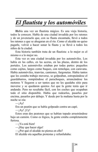 El flautista y los automóviles
     Había una vez un flautista mágico. Es una vieja historia,
todos la conocen. Habla de una ciudad invadida por los ratones
y de un jovenzuelo que, con su flauta encantada, llevó a todos
los ratones a que se ahogaran en el río. Como el alcalde no quiso
pagarle, volvió a hacer sonar la flauta y se llevó a todos los
niños de la ciudad.
     Esta historia también trata de un flautista: a lo mejor es el
mismo o a lo mejor no.
     Esta vez es una ciudad invadida por los automóviles. Los
había en las calles, en las aceras, en las plazas, dentro de los
portales. Los automóviles estaban por todas partes: pequeños
como cajitas, largos como buques, con remolque, con caravana.
Había automóviles, tranvías, camiones, furgonetas. Había tantos
que les costaba trabajo moverse, se golpeaban, estropeándose el
guardabarros, rompiéndose el parachoques, arrancándose los
motores Y llegaron a ser tantos que no les quedaba sitio para
moverse y se quedaron quietos Así que la gente tenía que ir
andando. Pero no resultaba fácil, con los coches que ocupaban
todo el sitio disponible. Había que rodearlos, pasarlos por
encima, pasarlos por debajo. Y desde por la mañana hasta por la
noche se oía:
     —¡Ay!
     Era un peatón que se había golpeado contra un capó.
     —¡Ay! ¡Uy!
     Estos eran dos peatones que se habían topado arrastrándose
bajo un camión. Como es lógico, la gente estaba completamente
furiosa.
     —¡Ya está bien!
     —¡Hay que hacer algo!
     —¿Por qué el alcalde no piensa en ello?
     El alcalde oía aquellas protestas y refunfuñaba:


                                                      34
 