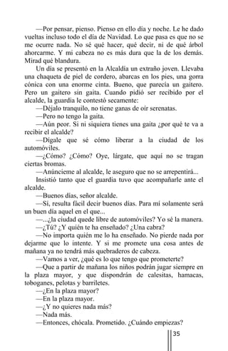 —Por pensar, pienso. Pienso en ello día y noche. Le he dado
vueltas incluso todo el día de Navidad. Lo que pasa es que no se
me ocurre nada. No sé qué hacer, qué decir, ni de qué árbol
ahorcarme. Y mi cabeza no es más dura que la de los demás.
Mirad qué blandura.
     Un día se presentó en la Alcaldía un extraño joven. Llevaba
una chaqueta de piel de cordero, abarcas en los pies, una gorra
cónica con una enorme cinta. Bueno, que parecía un gaitero.
Pero un gaitero sin gaita. Cuando pidió ser recibido por el
alcalde, la guardia le contestó secamente:
     —Déjalo tranquilo, no tiene ganas de oír serenatas.
     —Pero no tengo la gaita.
     —Aún peor. Si ni siquiera tienes una gaita ¿por qué te va a
recibir el alcalde?
     —Dígale que sé cómo liberar a la ciudad de los
automóviles.
     —¿Cómo? ¿Cómo? Oye, lárgate, que aquí no se tragan
ciertas bromas.
     —Anúncieme al alcalde, le aseguro que no se arrepentirá...
     Insistió tanto que el guardia tuvo que acompañarle ante el
alcalde.
     —Buenos días, señor alcalde.
     —Sí, resulta fácil decir buenos días. Para mí solamente será
un buen día aquel en el que...
     —...¿la ciudad quede libre de automóviles? Yo sé la manera.
     —¿Tú? ¿Y quién te ha enseñado? ¿Una cabra?
     —No importa quién me lo ha enseñado. No pierde nada por
dejarme que lo intente. Y si me promete una cosa antes de
mañana ya no tendrá más quebraderos de cabeza.
     —Vamos a ver, ¿qué es lo que tengo que prometerte?
     —Que a partir de mañana los niños podrán jugar siempre en
la plaza mayor, y que dispondrán de calesitas, hamacas,
toboganes, pelotas y barriletes.
     —¿En la plaza mayor?
     —En la plaza mayor.
     —¿Y no quieres nada más?
     —Nada más.
     —Entonces, chócala. Prometido. ¿Cuándo empiezas?
                                                     35
 