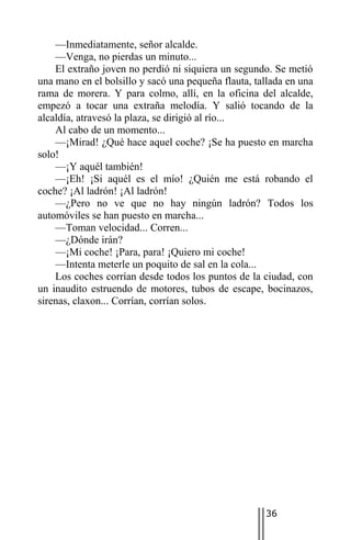 —Inmediatamente, señor alcalde.
    —Venga, no pierdas un minuto...
    El extraño joven no perdió ni siquiera un segundo. Se metió
una mano en el bolsillo y sacó una pequeña flauta, tallada en una
rama de morera. Y para colmo, allí, en la oficina del alcalde,
empezó a tocar una extraña melodía. Y salió tocando de la
alcaldía, atravesó la plaza, se dirigió al río...
    Al cabo de un momento...
    —¡Mirad! ¿Qué hace aquel coche? ¡Se ha puesto en marcha
solo!
    —¡Y aquél también!
    —¡Eh! ¡Si aquél es el mío! ¿Quién me está robando el
coche? ¡Al ladrón! ¡Al ladrón!
    —¿Pero no ve que no hay ningún ladrón? Todos los
automóviles se han puesto en marcha...
    —Toman velocidad... Corren...
    —¿Dónde irán?
    —¡Mi coche! ¡Para, para! ¡Quiero mi coche!
    —Intenta meterle un poquito de sal en la cola...
    Los coches corrían desde todos los puntos de la ciudad, con
un inaudito estruendo de motores, tubos de escape, bocinazos,
sirenas, claxon... Corrían, corrían solos.




                                                     36
 