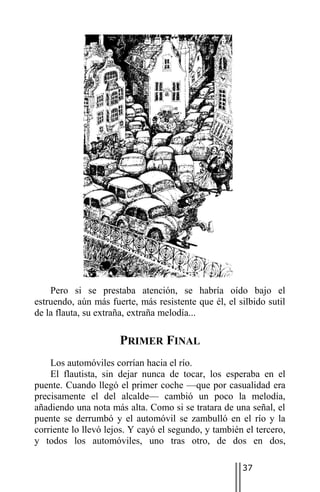 Pero si se prestaba atención, se habría oído bajo el
estruendo, aún más fuerte, más resistente que él, el silbido sutil
de la flauta, su extraña, extraña melodía...

                      PRIMER FINAL
    Los automóviles corrían hacia el río.
    El flautista, sin dejar nunca de tocar, los esperaba en el
puente. Cuando llegó el primer coche —que por casualidad era
precisamente el del alcalde— cambió un poco la melodía,
añadiendo una nota más alta. Como si se tratara de una señal, el
puente se derrumbó y el automóvil se zambulló en el río y la
corriente lo llevó lejos. Y cayó el segundo, y también el tercero,
y todos los automóviles, uno tras otro, de dos en dos,

                                                      37
 