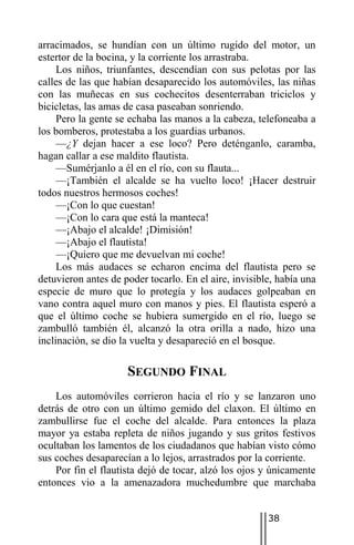 arracimados, se hundían con un último rugido del motor, un
estertor de la bocina, y la corriente los arrastraba.
     Los niños, triunfantes, descendían con sus pelotas por las
calles de las que habían desaparecido los automóviles, las niñas
con las muñecas en sus cochecitos desenterraban triciclos y
bicicletas, las amas de casa paseaban sonriendo.
     Pero la gente se echaba las manos a la cabeza, telefoneaba a
los bomberos, protestaba a los guardias urbanos.
     —¿Y dejan hacer a ese loco? Pero deténganlo, caramba,
hagan callar a ese maldito flautista.
     —Sumérjanlo a él en el río, con su flauta...
     —¡También el alcalde se ha vuelto loco! ¡Hacer destruir
todos nuestros hermosos coches!
     —¡Con lo que cuestan!
     —¡Con lo cara que está la manteca!
     —¡Abajo el alcalde! ¡Dimisión!
     —¡Abajo el flautista!
     —¡Quiero que me devuelvan mi coche!
     Los más audaces se echaron encima del flautista pero se
detuvieron antes de poder tocarlo. En el aire, invisible, había una
especie de muro que lo protegía y los audaces golpeaban en
vano contra aquel muro con manos y pies. El flautista esperó a
que el último coche se hubiera sumergido en el río, luego se
zambulló también él, alcanzó la otra orilla a nado, hizo una
inclinación, se dio la vuelta y desapareció en el bosque.

                     SEGUNDO FINAL
    Los automóviles corrieron hacia el río y se lanzaron uno
detrás de otro con un último gemido del claxon. El último en
zambullirse fue el coche del alcalde. Para entonces la plaza
mayor ya estaba repleta de niños jugando y sus gritos festivos
ocultaban los lamentos de los ciudadanos que habían visto cómo
sus coches desaparecían a lo lejos, arrastrados por la corriente.
    Por fin el flautista dejó de tocar, alzó los ojos y únicamente
entonces vio a la amenazadora muchedumbre que marchaba


                                                       38
 