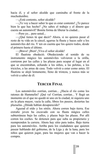 hacia él, y al señor alcalde que caminaba al frente de la
muchedumbre.
     —¿Está contento, señor alcalde?
     —¡Te voy a hacer saber lo que es estar contento! ¿Te parece
bien lo que has hecho? ¿No sabes el trabajo y el dinero que
cuesta un automóvil? Bonita forma de liberar la ciudad...
     —Pero yo... pero usted...
     —¿Qué tienes tú que decir? Ahora, si no quieres pasar el
resto de tu vida en la cárcel, agarras la flauta y haces salir a los
automóviles del río. Y ten en cuenta que los quiero todos, desde
el primero hasta el último.
     —¡Bravo! ¡Bien! ¡Viva el señor alcalde!
     El flautista obedeció. Obedeciendo al sonido de su
instrumento mágico los automóviles volvieron a la orilla,
corrieron por las calles y las plazas para ocupar el lugar en el
que se encontraban, echando a los niños, a las pelotas, a los
triciclos, a las amas de casa. Todo volvió a estar como antes. El
flautista se alejó lentamente, lleno de tristeza, y nunca más se
volvió a saber de él.

                      TERCER FINAL
    Los automóviles corrían, corrían... ¿Hacia el río como los
ratones de Hammelin? ¡Qué va! Corrían, corrían... Y llegó un
momento en el que no quedó ni uno en la ciudad, ni siquiera uno
en la plaza mayor, vacía la calle, libres los paseos, desiertas las
plazuelas. ¿Dónde habían desaparecido?
    Aguzad el oído y los oiréis. Ahora corren bajo tierra. Ese
extraño joven ha excavado con su flauta mágica calles
subterráneas bajo las calles, y plazas bajo las plazas. Por allí
corren los coches. Se detienen para que suba su propietario y
reemprenden la carrera. Ahora hay sitio para todos. Bajo tierra
para los automóviles. Arriba para los ciudadanos que quieren
pasear hablando del gobierno, de la Liga y de la luna, para los
niños que quieren jugar, para las mujeres que van a hacer la
compra.


                                                        39
 