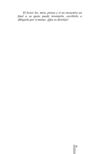 El lector lee, mira, piensa y si no encuentra un
final a su gusto puede inventarlo, escribirlo o
dibujarlo por sí mismo. ¡Que os divirtáis!




                                               4
 