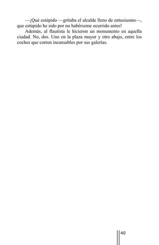 —¡Qué estúpido —gritaba el alcalde lleno de entusiasmo—,
que estúpido he sido por no habérseme ocurrido antes!
    Además, al flautista le hicieron un monumento en aquella
ciudad. No, dos. Uno en la plaza mayor y otro abajo, entre los
coches que corren incansables por sus galerías.




                                                   40
 