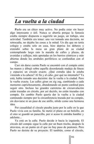 La vuelta a la ciudad
     Paolo era un chico muy activo. No podía estar sin hacer
algo interesante o útil. Nunca se aburría porque la fantasía
estaba siempre dispuesta a sugerirle un juego, un trabajo, una
actividad. También era tenaz: una vez tomada una decisión, no
retrocedía, no dejaba las cosas a la mitad. Un día que no tenía
colegio y estaba solo en casa, hizo deprisa los deberes y
extendió sobre la mesa un gran plano de su ciudad
contemplando largo rato la maraña de calles y plazas, de
avenidas y callejas, más apretadas en los barrios céntricos y más
abiertas donde los arrabales periféricos se confundían con el
campo.
     Casi sin darse cuenta Paolo se encontró con el compás entre
las manos y dibujó sobre aquella desordenada madeja de líneas
y espacios un círculo exacto. ¿Qué extraña idea le estaba
viniendo a la cabeza? Al fin y al cabo ¿por qué no intentarlo? Ya
está, había tomado una decisión: dar la vuelta a la ciudad. Pero
la vuelta exacta. Las calles giran en zig zag, cambiando a cada
momento caprichosamente, abandonando un punto cardinal para
seguir otro. Incluso las grandes carreteras de circunvalación
están trazadas en círculo, por así decirlo, no están trazadas con
compás. En cambio Paolo quería dar la vuelta a la ciudad
caminando siempre por la circunferencia trazada por su compás,
sin desviarse ni un paso de ese anillo, nítido como una hermosa
idea.
     Por casualidad el círculo pasaba justo por la calle en la que
Paolo vivía con su familia. Se metió el plano en un bolsillo, en
el otro se guardó un panecillo, por si acaso le entraba hambre y
adelante...
     Ya está en la calle. Paolo decide ir hacia la izquierda. El
círculo del compás sigue la calle por un buen trecho, después la
atraviesa, en un punto en el que no hay paso de peatones. Pero
Paolo no desiste de su proyecto. El también, como el círculo,

                                                      41
 
