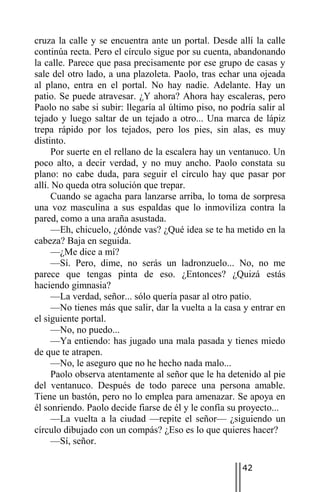 cruza la calle y se encuentra ante un portal. Desde allí la calle
continúa recta. Pero el círculo sigue por su cuenta, abandonando
la calle. Parece que pasa precisamente por ese grupo de casas y
sale del otro lado, a una plazoleta. Paolo, tras echar una ojeada
al plano, entra en el portal. No hay nadie. Adelante. Hay un
patio. Se puede atravesar. ¿Y ahora? Ahora hay escaleras, pero
Paolo no sabe si subir: llegaría al último piso, no podría salir al
tejado y luego saltar de un tejado a otro... Una marca de lápiz
trepa rápido por los tejados, pero los pies, sin alas, es muy
distinto.
      Por suerte en el rellano de la escalera hay un ventanuco. Un
poco alto, a decir verdad, y no muy ancho. Paolo constata su
plano: no cabe duda, para seguir el círculo hay que pasar por
allí. No queda otra solución que trepar.
      Cuando se agacha para lanzarse arriba, lo toma de sorpresa
una voz masculina a sus espaldas que lo inmoviliza contra la
pared, como a una araña asustada.
      —Eh, chicuelo, ¿dónde vas? ¿Qué idea se te ha metido en la
cabeza? Baja en seguida.
      —¿Me dice a mí?
      —Sí. Pero, dime, no serás un ladronzuelo... No, no me
parece que tengas pinta de eso. ¿Entonces? ¿Quizá estás
haciendo gimnasia?
      —La verdad, señor... sólo quería pasar al otro patio.
      —No tienes más que salir, dar la vuelta a la casa y entrar en
el siguiente portal.
      —No, no puedo...
      —Ya entiendo: has jugado una mala pasada y tienes miedo
de que te atrapen.
      —No, le aseguro que no he hecho nada malo...
      Paolo observa atentamente al señor que le ha detenido al pie
del ventanuco. Después de todo parece una persona amable.
Tiene un bastón, pero no lo emplea para amenazar. Se apoya en
él sonriendo. Paolo decide fiarse de él y le confía su proyecto...
      —La vuelta a la ciudad —repite el señor— ¿siguiendo un
círculo dibujado con un compás? ¿Eso es lo que quieres hacer?
      —Sí, señor.

                                                       42
 