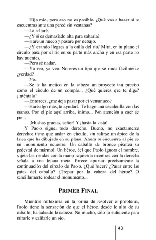 —Hijo mío, pero eso no es posible. ¿Qué vas a hacer si te
encuentras ante una pared sin ventanas?
     —La saltaré.
     —¿Y si es demasiado alta para saltarla?
     —Haré un hueco y pasaré por debajo.
     —¿Y cuando llegues a la orilla del río? Mira, en tu plano el
círculo pasa por el río en su parte más ancha y en esa parte no
hay puentes.
     —Pero sé nadar.
     —Ya veo, ya veo. No eres un tipo que se rinda fácilmente
¿verdad?
     —No.
     —Se te ha metido en la cabeza un proyecto tan preciso
como el círculo de un compás... ¿Qué quieres que te diga?
¡Inténtalo!
     —Entonces, ¿me deja pasar por el ventanuco?
     —Haré algo más, te ayudaré. Te hago una escalerilla con las
manos. Pon el pie aquí arriba, ánimo... Pon atención a caer de
pie...
     —¡Muchas gracias, señor! Y ¡hasta la vista!
     Y Paolo sigue, todo derecho. Bueno, no exactamente
derecho: tiene que andar en círculo, sin salirse un ápice de la
línea que ha dibujado en su plano. Ahora se encuentra al pie de
un monumento ecuestre. Un caballo de bronce pisotea su
pedestal de mármol. Un héroe, del que Paolo ignora el nombre,
sujeta las riendas con la mano izquierda mientras con la derecha
señala a una lejana meta. Parece apuntar precisamente la
continuación del círculo de Paolo. ¿Qué hacer? ¿Pasar entre las
patas del caballo? ¿Trepar por la cabeza del héroe? O
sencillamente rodear el monumento...

                      PRIMER FINAL
    Mientras reflexiona en la forma de resolver el problema,
Paolo tiene la sensación de que el héroe, desde lo alto de su
caballo, ha ladeado la cabeza. No mucho, sólo lo suficiente para
mirarle y guiñarle un ojo.

                                                     43
 