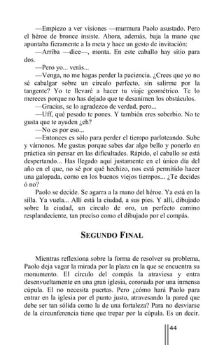 —Empiezo a ver visiones —murmura Paolo asustado. Pero
el héroe de bronce insiste. Ahora, además, baja la mano que
apuntaba fieramente a la meta y hace un gesto de invitación:
     —Arriba —dice—, monta. En este caballo hay sitio para
dos.
     —Pero yo... verás...
     —Venga, no me hagas perder la paciencia. ¿Crees que yo no
sé cabalgar sobre un círculo perfecto, sin salirme por la
tangente? Yo te llevaré a hacer tu viaje geométrico. Te lo
mereces porque no has dejado que te desanimen los obstáculos.
     —Gracias, se lo agradezco de verdad, pero...
     —Uff, qué pesado te pones. Y también eres soberbio. No te
gusta que te ayuden ¿eh?
     —No es por eso...
     —Entonces es sólo para perder el tiempo parloteando. Sube
y vámonos. Me gustas porque sabes dar algo bello y ponerlo en
práctica sin pensar en las dificultades. Rápido, el caballo se está
despertando... Has llegado aquí justamente en el único día del
año en el que, no sé por qué hechizo, nos está permitido hacer
una galopada, como en los buenos viejos tiempos... ¿Te decides
ó no?
     Paolo se decide. Se agarra a la mano del héroe. Ya está en la
silla. Ya vuela... Allí está la ciudad, a sus pies. Y allí, dibujado
sobre la ciudad, un círculo de oro, un perfecto camino
resplandeciente, tan preciso como el dibujado por el compás.

                     SEGUNDO FINAL

    Mientras reflexiona sobre la forma de resolver su problema,
Paolo deja vagar la mirada por la plaza en la que se encuentra su
monumento. El círculo del compás la atraviesa y entra
desenvueltamente en una gran iglesia, coronada por una inmensa
cúpula. El no necesita puertas. Pero ¿cómo hará Paolo para
entrar en la iglesia por el punto justo, atravesando la pared que
debe ser tan sólida como la de una fortaleza? Para no desviarse
de la circunferencia tiene que trepar por la cúpula. Es un decir.

                                                        44
 