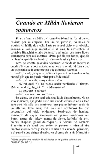 Cuando en Milán llovieron
    sombreros
     Una mañana, en Milán, el contable Bianchini iba al banco
enviado por su empresa. Era un día precioso, no había ni
siquiera un hilillo de niebla, hasta se veía el cielo, y en el cielo,
además, el sol; algo increíble en el mes de noviembre. El
contable Bianchini estaba contento y al andar con paso ligero
canturreaba para sus adentros: «Pero qué día tan bonito, qué día
tan bonito, qué día tan bonito, realmente bonito y bueno...»
     Pero, de repente, se olvidó de cantar, se olvidó de andar y se
quedó allí, con la boca abierta, mirando al aire, de tal forma que
un transeúnte se le echó encima y le cantó las cuarenta:
     —Eh, usted, ¿es que se dedica a ir por ahí contemplando las
nubes? ¿Es que no puede mirar por dónde anda?
     —Pero si no ando, estoy quieto... Mire.
     —¿Mirar qué? Yo no puedo andar perdiendo el tiempo.
¿Mirar dónde? ¿Eh?¿¡Oh!? ¡La Marimorena!
     —Lo ve, ¿qué le parece?
     —Pero eso son... son sombreros...
     En efecto, del cielo azul caía una lluvia de sombreros. No un
solo sombrero, que podía estar arrastrando el viento de un lado
para otro. No sólo dos sombreros que podían haberse caído de
un alféizar. Eran cien, mil, diez mil sombreros los que
descendían del cielo ondeando. Sombreros de hombre,
sombreros de mujer, sombreros con pluma, sombreros con
flores, gorras de jockey, gorras de visera, kolbaks1 de piel,
boinas, chapelas, gorros de esquiar... Y después del contable
Bianchini y de aquel otro señor, se pararon a mirar al aire
muchos otros señores y señoras, también el chico del panadero,
y el guardia que dirigía el tráfico en el cruce de la vía Manzoni y
1
 Gorra de pelo que llevaban los cazadores de la guardia consular de
Napoleón (N. del T.).

                                                              46
 