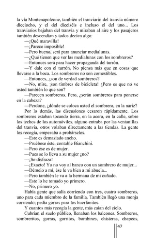 la vía Montenapoleone, también el tranviario del tranvía número
dieciocho, y el del dieciséis e incluso el del uno... Los
tranviarios bajaban del tranvía y miraban al aire y los pasajeros
también descendían y todos decían algo:
     —¡Qué maravilla!
     —¡Parece imposible!
     —Pero bueno, será para anunciar medialunas.
     —¿Qué tienen que ver las medialunas con los sombreros?
     —Entonces será para hacer propaganda del turrón.
     —Y dale con el turrón. No piensa más que en cosas que
llevarse a la boca. Los sombreros no son comestibles.
     —Entonces, ¿son de verdad sombreros?
     —No, mire, ¡son timbres de bicicleta! ¿Pero es que no ve
usted también lo que son?
     —Parecen sombreros. Pero, ¿serán sombreros para ponerse
en la cabeza?
     —Perdone, ¿dónde se coloca usted el sombrero, en la nariz?
     Por lo demás, las discusiones cesaron rápidamente. Los
sombreros estaban tocando tierra, en la acera, en la calle, sobre
los techos de los automóviles, alguno entraba por las ventanillas
del tranvía, otros volaban directamente a las tiendas. La gente
los recogía, empezaba a probárselos.
     —Este es demasiado ancho.
     —Pruébese éste, contable Bianchini.
     —Pero ése es de mujer.
     —Pues se lo lleva a su mujer ¿no?
     —¡Se disfraza!
     —¡Exacto! Yo no voy al banco con un sombrero de mujer...
     —Démelo a mí, ése le va bien a mi abuela...
     —Pero también le va a la hermana de mi cuñado.
     —Este lo he tomado yo primero.
     —No, primero yo.
     Había gente que salía corriendo con tres, cuatro sombreros,
uno para cada miembro de la familia. También llegó una monja
corriendo; pedía gorras para los huerfanitos.
     Y cuantos más recogía la gente, más caían del cielo.
     Cubrían el suelo público, llenaban los balcones. Sombreros,
sombreritos, gorras, gorritos, bombines, chisteras, chapeos,
                                                     47
 