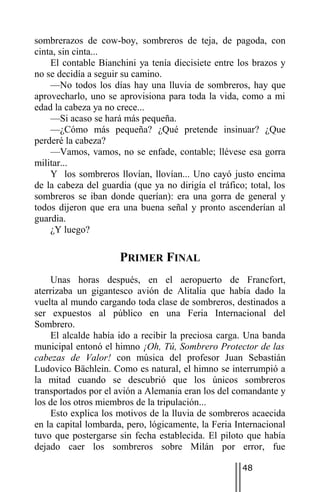 sombrerazos de cow-boy, sombreros de teja, de pagoda, con
cinta, sin cinta...
    El contable Bianchini ya tenía diecisiete entre los brazos y
no se decidía a seguir su camino.
    —No todos los días hay una lluvia de sombreros, hay que
aprovecharlo, uno se aprovisiona para toda la vida, como a mi
edad la cabeza ya no crece...
    —Si acaso se hará más pequeña.
    —¿Cómo más pequeña? ¿Qué pretende insinuar? ¿Que
perderé la cabeza?
    —Vamos, vamos, no se enfade, contable; llévese esa gorra
militar...
    Y los sombreros llovían, llovían... Uno cayó justo encima
de la cabeza del guardia (que ya no dirigía el tráfico; total, los
sombreros se iban donde querían): era una gorra de general y
todos dijeron que era una buena señal y pronto ascenderían al
guardia.
    ¿Y luego?

                      PRIMER FINAL
    Unas horas después, en el aeropuerto de Francfort,
aterrizaba un gigantesco avión de Alitalia que había dado la
vuelta al mundo cargando toda clase de sombreros, destinados a
ser expuestos al público en una Feria Internacional del
Sombrero.
    El alcalde había ido a recibir la preciosa carga. Una banda
municipal entonó el himno ¡Oh, Tú, Sombrero Protector de las
cabezas de Valor! con música del profesor Juan Sebastián
Ludovico Bächlein. Como es natural, el himno se interrumpió a
la mitad cuando se descubrió que los únicos sombreros
transportados por el avión a Alemania eran los del comandante y
los de los otros miembros de la tripulación...
    Esto explica los motivos de la lluvia de sombreros acaecida
en la capital lombarda, pero, lógicamente, la Feria Internacional
tuvo que postergarse sin fecha establecida. El piloto que había
dejado caer los sombreros sobre Milán por error, fue

                                                      48
 
