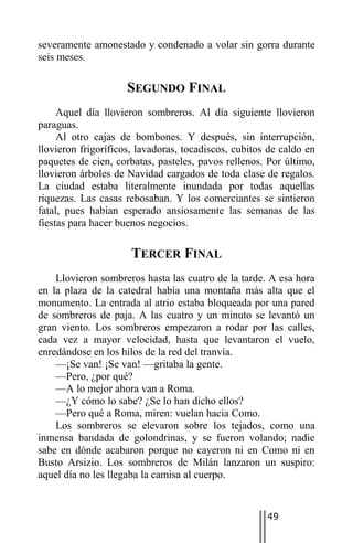 severamente amonestado y condenado a volar sin gorra durante
seis meses.

                     SEGUNDO FINAL
     Aquel día llovieron sombreros. Al día siguiente llovieron
paraguas.
     Al otro cajas de bombones. Y después, sin interrupción,
llovieron frigoríficos, lavadoras, tocadiscos, cubitos de caldo en
paquetes de cien, corbatas, pasteles, pavos rellenos. Por último,
llovieron árboles de Navidad cargados de toda clase de regalos.
La ciudad estaba literalmente inundada por todas aquellas
riquezas. Las casas rebosaban. Y los comerciantes se sintieron
fatal, pues habían esperado ansiosamente las semanas de las
fiestas para hacer buenos negocios.

                      TERCER FINAL
    Llovieron sombreros hasta las cuatro de la tarde. A esa hora
en la plaza de la catedral había una montaña más alta que el
monumento. La entrada al atrio estaba bloqueada por una pared
de sombreros de paja. A las cuatro y un minuto se levantó un
gran viento. Los sombreros empezaron a rodar por las calles,
cada vez a mayor velocidad, hasta que levantaron el vuelo,
enredándose en los hilos de la red del tranvía.
    —¡Se van! ¡Se van! —gritaba la gente.
    —Pero, ¿por qué?
    —A lo mejor ahora van a Roma.
    —¿Y cómo lo sabe? ¿Se lo han dicho ellos?
    —Pero qué a Roma, miren: vuelan hacia Como.
    Los sombreros se elevaron sobre los tejados, como una
inmensa bandada de golondrinas, y se fueron volando; nadie
sabe en dónde acabaron porque no cayeron ni en Como ni en
Busto Arsizio. Los sombreros de Milán lanzaron un suspiro:
aquel día no les llegaba la camisa al cuerpo.


                                                      49
 