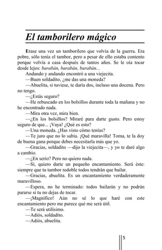 El tamborilero mágico
    Erase una vez un tamborilero que volvía de la guerra. Era
pobre, sólo tenía el tambor, pero a pesar de ello estaba contento
porque volvía a casa después de tantos años. Se le oía tocar
desde lejos: barabán, barabán, barabán...
    Andando y andando encontró a una viejecita.
    —Buen soldadito, ¿me das una moneda?
    —Abuelita, si tuviese, te daría dos, incluso una docena. Pero
no tengo.
    —¿Estás seguro?
    —He rebuscado en los bolsillos durante toda la mañana y no
he encontrado nada.
    —Mira otra vez, mira bien.
    —¿En los bolsillos? Miraré para darte gusto. Pero estoy
seguro de que... ¡Vaya! ¿Qué es esto?
    —Una moneda. ¿Has visto cómo tenías?
    —Te juro que no lo sabía. ¡Qué maravilla! Toma, te la doy
de buena gana porque debes necesitarla más que yo.
    —Gracias, soldadito —dijo la viejecita—, y yo te daré algo
a cambio.
    —¿En serio? Pero no quiero nada.
    —Sí, quiero darte un pequeño encantamiento. Será éste:
siempre que tu tambor redoble todos tendrán que bailar.
    —Gracias, abuelita. Es un encantamiento verdaderamente
maravilloso.
    —Espera, no he terminado: todos bailarán y no podrán
pararse si tu no dejas de tocar.
    —¡Magnífico! Aún no sé lo que haré con este
encantamiento pero me parece qué me será útil.
    —Te será utilísimo.
    —Adiós, soldadito.
    —Adiós, abuelita.


                                                     5
 