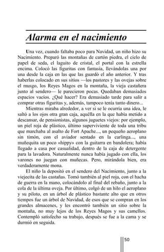 Alarma en el nacimiento
     Una vez, cuando faltaba poco para Navidad, un niño hizo su
Nacimiento. Preparó las montañas de cartón piedra, el cielo de
papel de seda, el laguito de cristal, el portal con la estrella
encima. Colocó las figuritas con fantasía, llevándolas una por
una desde la caja en las que las guardó el año anterior. Y tras
haberlas colocado en sus sitios —los pastores y las ovejas sobre
el musgo, los Reyes Magos en la montaña, la vieja castañera
junto al sendero— le parecieron pocas. Quedaban demasiados
espacios vacíos. ¿Qué hacer? Era demasiado tarde para salir a
comprar otras figuritas y, además, tampoco tenía tanto dinero...
     Mientras miraba alrededor, a ver si se le ocurría una idea, le
saltó a los ojos otra gran caja, aquélla en la que había metido a
descansar, de pensionistas, algunos juguetes viejos: por ejemplo,
un piel roja de plástico, último superviviente de toda una tribu
que marchaba al asalto de Fort Apache..., un pequeño aeroplano
sin timón, con el aviador sentado en la carlinga..., una
muñequita un poco «hippy» con la guitarra en bandolera; había
llegado a casa por casualidad, dentro de la caja de detergente
para la lavadora. Naturalmente nunca había jugado con ella, los
varones no juegan con muñecas. Pero, mirándola bien, era
verdaderamente mona.
     El niño la depositó en el sendero del Nacimiento, junto a la
viejecita de las castañas. Tomó también al piel roja, con el hacha
de guerra en la mano, colocándolo al final del rebaño, junto a la
cola de la última oveja. Por último, colgó de un hilo el aeroplano
y su piloto, en un árbol de plástico bastante alto que en otros
tiempos fue un árbol de Navidad, de esos que se compran en los
grandes almacenes, y les encontró también un sitio sobre la
montaña, no muy lejos de los Reyes Magos y sus camellos.
Contempló satisfecho su trabajo, después se fue a la cama y se
durmió en seguida.


                                                       50
 