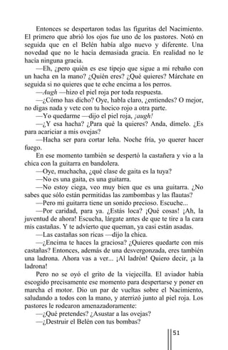 Entonces se despertaron todas las figuritas del Nacimiento.
El primero que abrió los ojos fue uno de los pastores. Notó en
seguida que en el Belén había algo nuevo y diferente. Una
novedad que no le hacía demasiada gracia. En realidad no le
hacía ninguna gracia.
    —Eh, ¿pero quién es ese tipejo que sigue a mi rebaño con
un hacha en la mano? ¿Quién eres? ¿Qué quieres? Márchate en
seguida si no quieres que te eche encima a los perros.
    —Augh —hizo el piel roja por toda respuesta.
    —¿Cómo has dicho? Oye, habla claro, ¿entiendes? O mejor,
no digas nada y vete con tu hocico rojo a otra parte.
    —Yo quedarme —dijo el piel roja, ¡augh!
    —¿Y esa hacha? ¿Para qué la quieres? Anda, dímelo. ¿Es
para acariciar a mis ovejas?
    —Hacha ser para cortar leña. Noche fría, yo querer hacer
fuego.
    En ese momento también se despertó la castañera y vio a la
chica con la guitarra en bandolera.
    —Oye, muchacha, ¿qué clase de gaita es la tuya?
    —No es una gaita, es una guitarra.
    —No estoy ciega, veo muy bien que es una guitarra. ¿No
sabes que sólo están permitidas las zambombas y las flautas?
    —Pero mi guitarra tiene un sonido precioso. Escuche...
    —Por caridad, para ya. ¿Estás loca? ¡Qué cosas! ¡Ah, la
juventud de ahora! Escucha, lárgate antes de que te tire a la cara
mis castañas. Y te advierto que queman, ya casi están asadas.
    —Las castañas son ricas —dijo la chica.
    —¿Encima te haces la graciosa? ¿Quieres quedarte con mis
castañas? Entonces, además de una desvergonzada, eres también
una ladrona. Ahora vas a ver... ¡Al ladrón! Quiero decir, ¡a la
ladrona!
    Pero no se oyó el grito de la viejecilla. El aviador había
escogido precisamente ese momento para despertarse y poner en
marcha el motor. Dio un par de vueltas sobre el Nacimiento,
saludando a todos con la mano, y aterrizó junto al piel roja. Los
pastores le rodearon amenazadoramente:
    —¿Qué pretendes? ¿Asustar a las ovejas?
    —¿Destruir el Belén con tus bombas?
                                                      51
 