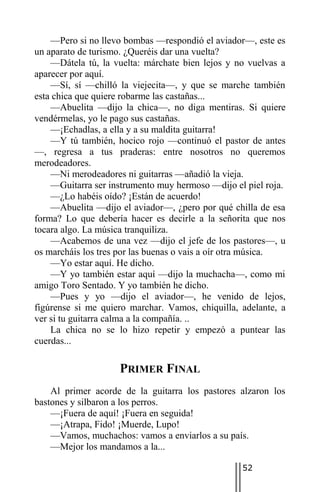 —Pero si no llevo bombas —respondió el aviador—, este es
un aparato de turismo. ¿Queréis dar una vuelta?
    —Dátela tú, la vuelta: márchate bien lejos y no vuelvas a
aparecer por aquí.
    —Sí, sí —chilló la viejecita—, y que se marche también
esta chica que quiere robarme las castañas...
    —Abuelita —dijo la chica—, no diga mentiras. Si quiere
vendérmelas, yo le pago sus castañas.
    —¡Echadlas, a ella y a su maldita guitarra!
    —Y tú también, hocico rojo —continuó el pastor de antes
—, regresa a tus praderas: entre nosotros no queremos
merodeadores.
    —Ni merodeadores ni guitarras —añadió la vieja.
    —Guitarra ser instrumento muy hermoso —dijo el piel roja.
    —¿Lo habéis oído? ¡Están de acuerdo!
    —Abuelita —dijo el aviador—, ¿pero por qué chilla de esa
forma? Lo que debería hacer es decirle a la señorita que nos
tocara algo. La música tranquiliza.
    —Acabemos de una vez —dijo el jefe de los pastores—, u
os marcháis los tres por las buenas o vais a oír otra música.
    —Yo estar aquí. He dicho.
    —Y yo también estar aquí —dijo la muchacha—, como mi
amigo Toro Sentado. Y yo también he dicho.
    —Pues y yo —dijo el aviador—, he venido de lejos,
figúrense si me quiero marchar. Vamos, chiquilla, adelante, a
ver si tu guitarra calma a la compañía. ..
    La chica no se lo hizo repetir y empezó a puntear las
cuerdas...

                    PRIMER FINAL
    Al primer acorde de la guitarra los pastores alzaron los
bastones y silbaron a los perros.
    —¡Fuera de aquí! ¡Fuera en seguida!
    —¡Atrapa, Fido! ¡Muerde, Lupo!
    —Vamos, muchachos: vamos a enviarlos a su país.
    —Mejor los mandamos a la...

                                                  52
 