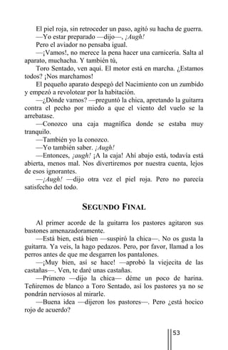 El piel roja, sin retroceder un paso, agitó su hacha de guerra.
     —Yo estar preparado —dijo—, ¡Augh!
     Pero el aviador no pensaba igual.
     —¡Vamos!, no merece la pena hacer una carnicería. Salta al
aparato, muchacha. Y también tú,
     Toro Sentado, ven aquí. El motor está en marcha. ¿Estamos
todos? ¡Nos marchamos!
     El pequeño aparato despegó del Nacimiento con un zumbido
y empezó a revolotear por la habitación.
     —¿Dónde vamos? —preguntó la chica, apretando la guitarra
contra el pecho por miedo a que el viento del vuelo se la
arrebatase.
     —Conozco una caja magnífica donde se estaba muy
tranquilo.
     —También yo la conozco.
     —Yo también saber. ¡Augh!
     —Entonces, ¡augh! ¡A la caja! Ahí abajo está, todavía está
abierta, menos mal. Nos divertiremos por nuestra cuenta, lejos
de esos ignorantes.
     —¡Augh! —dijo otra vez el piel roja. Pero no parecía
satisfecho del todo.

                     SEGUNDO FINAL
    Al primer acorde de la guitarra los pastores agitaron sus
bastones amenazadoramente.
    —Está bien, está bien —suspiró la chica—. No os gusta la
guitarra. Ya veis, la hago pedazos. Pero, por favor, llamad a los
perros antes de que me desgarren los pantalones.
    —¡Muy bien, así se hace! —aprobó la viejecita de las
castañas—. Ven, te daré unas castañas.
    —Primero —dijo la chica— déme un poco de harina.
Teñiremos de blanco a Toro Sentado, así los pastores ya no se
pondrán nerviosos al mirarle.
    —Buena idea —dijeron los pastores—. Pero ¿está hocico
rojo de acuerdo?


                                                        53
 