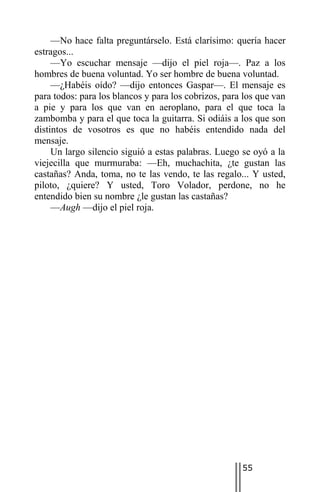 —No hace falta preguntárselo. Está clarísimo: quería hacer
estragos...
     —Yo escuchar mensaje —dijo el piel roja—. Paz a los
hombres de buena voluntad. Yo ser hombre de buena voluntad.
     —¿Habéis oído? —dijo entonces Gaspar—. El mensaje es
para todos: para los blancos y para los cobrizos, para los que van
a pie y para los que van en aeroplano, para el que toca la
zambomba y para el que toca la guitarra. Si odiáis a los que son
distintos de vosotros es que no habéis entendido nada del
mensaje.
     Un largo silencio siguió a estas palabras. Luego se oyó a la
viejecilla que murmuraba: —Eh, muchachita, ¿te gustan las
castañas? Anda, toma, no te las vendo, te las regalo... Y usted,
piloto, ¿quiere? Y usted, Toro Volador, perdone, no he
entendido bien su nombre ¿le gustan las castañas?
     —Augh —dijo el piel roja.




                                                      55
 