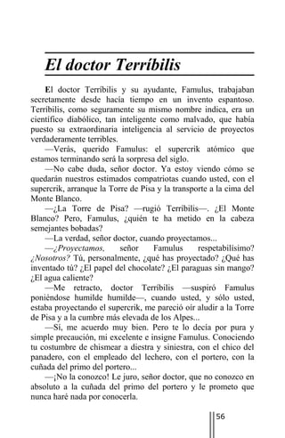 El doctor Terríbilis
    El doctor Terríbilis y su ayudante, Famulus, trabajaban
secretamente desde hacía tiempo en un invento espantoso.
Terríbilis, como seguramente su mismo nombre indica, era un
científico diabólico, tan inteligente como malvado, que había
puesto su extraordinaria inteligencia al servicio de proyectos
verdaderamente terribles.
    —Verás, querido Famulus: el supercrik atómico que
estamos terminando será la sorpresa del siglo.
    —No cabe duda, señor doctor. Ya estoy viendo cómo se
quedarán nuestros estimados compatriotas cuando usted, con el
supercrik, arranque la Torre de Pisa y la transporte a la cima del
Monte Blanco.
    —¿La Torre de Pisa? —rugió Terríbilis—. ¿El Monte
Blanco? Pero, Famulus, ¿quién te ha metido en la cabeza
semejantes bobadas?
    —La verdad, señor doctor, cuando proyectamos...
    —¿Proyectamos,        señor     Famulus      respetabilísimo?
¿Nosotros? Tú, personalmente, ¿qué has proyectado? ¿Qué has
inventado tú? ¿El papel del chocolate? ¿El paraguas sin mango?
¿El agua caliente?
    —Me retracto, doctor Terríbilis —suspiró Famulus
poniéndose humilde humilde—, cuando usted, y sólo usted,
estaba proyectando el supercrik, me pareció oír aludir a la Torre
de Pisa y a la cumbre más elevada de los Alpes...
    —Sí, me acuerdo muy bien. Pero te lo decía por pura y
simple precaución, mi excelente e insigne Famulus. Conociendo
tu costumbre de chismear a diestra y siniestra, con el chico del
panadero, con el empleado del lechero, con el portero, con la
cuñada del primo del portero...
    —¡No la conozco! Le juro, señor doctor, que no conozco en
absoluto a la cuñada del primo del portero y le prometo que
nunca haré nada por conocerla.

                                                      56
 
