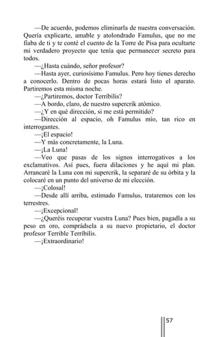 —De acuerdo, podemos eliminarla de nuestra conversación.
Quería explicarte, amable y atolondrado Famulus, que no me
fiaba de ti y te conté el cuento de la Torre de Pisa para ocultarte
mi verdadero proyecto que tenía que permanecer secreto para
todos.
     —¿Hasta cuándo, señor profesor?
     —Hasta ayer, curiosísimo Famulus. Pero hoy tienes derecho
a conocerlo. Dentro de pocas horas estará listo el aparato.
Partiremos esta misma noche.
     —¿Partiremos, doctor Terríbilis?
     —A bordo, claro, de nuestro supercrik atómico.
     —¿Y en qué dirección, si me está permitido?
     —Dirección al espacio, oh Famulus mío, tan rico en
interrogantes.
     —¡El espacio!
     —Y más concretamente, la Luna.
     —¡La Luna!
     —Veo que pasas de los signos interrogativos a los
exclamativos. Así pues, fuera dilaciones y he aquí mi plan.
Arrancaré la Luna con mi supercrik, la separaré de su órbita y la
colocaré en un punto del universo de mi elección.
     —¡Colosal!
     —Desde allí arriba, estimado Famulus, trataremos con los
terrestres.
     —¡Excepcional!
     —¿Queréis recuperar vuestra Luna? Pues bien, pagadla a su
peso en oro, comprádsela a su nuevo propietario, el doctor
profesor Terrible Terríbilis.
     —¡Extraordinario!




                                                       57
 