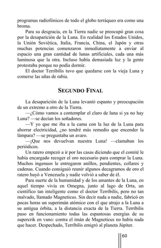 programas radiofónicos de todo el globo terráqueo era como una
broma.
    Para su desgracia, en la Tierra nadie se preocupó gran cosa
por la desaparición de la Luna. En realidad los Estados Unidos,
la Unión Soviética, Italia, Francia, China, el Japón y otras
muchas potencias comenzaron inmediatamente a enviar al
espacio una gran cantidad de lunas artificiales, cada una más
luminosa que la otra. Incluso había demasiada luz y la gente
protestaba porque no podía dormir.
    El doctor Terríbilis tuvo que quedarse con la vieja Luna y
comerse las uñas de rabia.

                    SEGUNDO FINAL
    La desaparición de la Luna levantó espanto y preocupación
de un extremo a otro de la Tierra.
    —¿Cómo vamos a contemplar el claro de luna si ya no hay
Luna? —se decían los soñadores.
    —Y yo que me iba a la cama con la luz de la Luna para
ahorrar electricidad, ¿no tendré más remedio que encender la
lámpara? —se preguntaba un avaro.
    —¡Que nos devuelvan nuestra Luna! —clamaban los
periódicos.
    Un ratero empezó a ir por las casas diciendo que el comité le
había encargado recoger el oro necesario para comprar la Luna.
Muchos ingenuos le entregaron anillos, pendientes, collares y
cadenas. Cuando consiguió reunir algunos decagramos de oro el
ratero huyó a Venezuela y nadie volvió a saber de él.
    Para suerte de la humanidad y de los amantes de la Luna, en
aquel tiempo vivía en Omegna, junto al lago de Orta, un
científico tan inteligente como el doctor Terríbilis, pero no tan
malvado, llamado Magneticus. Sin decir nada a nadie, fabricó en
pocas horas un superimán atómico con el que atrajo a la Luna a
su antigua órbita, a la distancia exacta de la Tierra. Terríbilis
puso en funcionamiento todas las espantosas energías de su
supercrik en vano: contra el imán de Magneticus no había nada
que hacer. Despechado, Terríbilis emigró al planeta Júpiter.

                                                     60
 