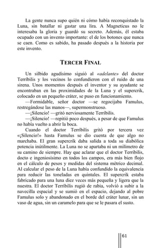 La gente nunca supo quién ni cómo había reconquistado la
Luna, sin batallar ni gastar una lira. A Magneticus no le
interesaba la gloria y guardó su secreto. Además, él estaba
ocupado con un invento importante: el de los botones que nunca
se caen. Como es sabido, ha pasado después a la historia por
este invento.

                     TERCER FINAL
     Un silbido agudísimo siguió al «adelante» del doctor
Terríbilis y los vecinos lo confundieron con el ruido de una
sirena. Unos momentos después el inventor y su ayudante se
encontraban en las proximidades de la Luna y el supercrik,
colocado en un pequeño cráter, se puso en funcionamiento.
     —Formidable, señor doctor —se regocijaba Famulus,
restregándose las manos—, supermonstruoso.
     —¡Silencio! —gritó nerviosamente Terríbilis.
     —¡Silencio! —repitió poco después, a pesar de que Famulus
no había vuelto a abrir la boca.
     Cuando el doctor Terríbilis gritó por tercera vez
«¡Silencio!» hasta Famulus se dio cuenta de que algo no
marchaba. El gran supercrik daba salida a toda su diabólica
potencia inútilmente. La Luna no se apartaba ni un milímetro de
su camino de siempre. Hay que aclarar que el doctor Terríbilis,
docto e ingeniosísimo en todos los campos, era más bien flojo
en el cálculo de pesos y medidas del sistema métrico decimal.
Al calcular el peso de la Luna había confundido la equivalencia
para reducir las toneladas en quintales. El supercrik estaba
fabricado para una luna diez veces más pequeña y ligera que la
nuestra. El doctor Terríbilis rugió de rabia, volvió a subir a la
navecilla espacial y se sumió en el espacio, dejando al pobre
Famulus solo y abandonado en el borde del cráter lunar, sin un
vaso de agua, sin un caramelo para que se le pasara el susto.




                                                     61
 
