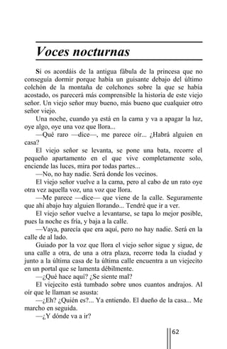 Voces nocturnas
     Si os acordáis de la antigua fábula de la princesa que no
conseguía dormir porque había un guisante debajo del último
colchón de la montaña de colchones sobre la que se había
acostado, os parecerá más comprensible la historia de este viejo
señor. Un viejo señor muy bueno, más bueno que cualquier otro
señor viejo.
     Una noche, cuando ya está en la cama y va a apagar la luz,
oye algo, oye una voz que llora...
     —Qué raro —dice—, me parece oír... ¿Habrá alguien en
casa?
     El viejo señor se levanta, se pone una bata, recorre el
pequeño apartamento en el que vive completamente solo,
enciende las luces, mira por todas partes...
     —No, no hay nadie. Será donde los vecinos.
     El viejo señor vuelve a la cama, pero al cabo de un rato oye
otra vez aquella voz, una voz que llora.
     —Me parece —dice— que viene de la calle. Seguramente
que ahí abajo hay alguien llorando... Tendré que ir a ver.
     El viejo señor vuelve a levantarse, se tapa lo mejor posible,
pues la noche es fría, y baja a la calle.
     —Vaya, parecía que era aquí, pero no hay nadie. Será en la
calle de al lado.
     Guiado por la voz que llora el viejo señor sigue y sigue, de
una calle a otra, de una a otra plaza, recorre toda la ciudad y
junto a la última casa de la última calle encuentra a un viejecito
en un portal que se lamenta débilmente.
     —¿Qué hace aquí? ¿Se siente mal?
     El viejecito está tumbado sobre unos cuantos andrajos. Al
oír que le llaman se asusta:
     —¿Eh? ¿Quién es?... Ya entiendo. El dueño de la casa... Me
marcho en seguida.
     —¿Y dónde va a ir?

                                                      62
 