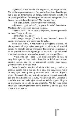 —¿Dónde? No sé dónde. No tengo casa, no tengo a nadie.
Me había resguardado aquí... Esta noche hace frío. Tendría que
ver lo que es dormir sobre un banco, en los parques, tapado con
un par de periódicos. Es como para no volverse a despertar. Pero
bueno, ¿y a usted qué le importa? Me voy, me voy...
    —No, oiga, espere... No soy el dueño de la casa.
    —Entonces, ¿qué quiere? ¿Un poco de sitio? Acomódese.
Mantas no hay, pero sitio hay para los dos...
    —Quería decir... En mi casa, si le parece, hace un poco más
de calor. Tengo un diván...
    —¿Un diván? ¿Al calor?
    —Ea, venga, venga. ¿Y sabe lo que haremos? Antes de
dormir nos haremos una buena taza de leche...
    Van a casa juntos, el viejo señor y el viejecito sin casa. Al
día siguiente el viejo señor acompaña al viejecito al hospital
porque ha pescado una fea bronquitis de dormir en los parques y
en los portales. Después regresa, ya de noche. El viejo señor está
a punto de acostarse, pero vuelve a sentir una voz que llora...
    —Vaya, otra vez —dice—. Es inútil que mire en casa, sé
muy bien que no hay nadie. También es inútil que intente
dormir: seguro que no lo conseguiré oyendo esas voces.
¡Animo! vamos a ver qué pasa.
    Como la noche anterior, el viejo señor sale y camina, y
camina, guiado por la voz que llora que, esta vez, parece venir
de muy lejos. Anda y anda y atraviesa toda la ciudad. Sigue y
sigue y le sucede algo muy extraño porque se encuentra andando
por una ciudad que no es la suya, y después en otra. Continúa y
continúa, cada vez más lejos. Atraviesa toda la región. Llega a
un pueblecito en lo alto de una montaña. Allí hay una pobre
mujer que llora porque tiene un niño enfermo y a nadie que vaya
a buscarle un médico.




                                                      63
 