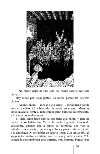 —No puedo dejar al niño solo, no puedo sacarle con esta
nieve...
     Hay nieve por todas partes. La noche parece un desierto
blanco.
     —Animo, ánimo —dice el viejo señor—, explíqueme dónde
vive el médico, iré a buscarlo, lo traeré yo mismo. Mientras
tanto, lávele la frente al niño con un paño húmedo, lo refrescará,
a lo mejor podrá descansar.
     El viejo señor hace todo lo que tiene que hacer. Y hele de
nuevo en su habitación. Ya es la noche siguiente. Como de
costumbre, cuando está a punto de dormirse, una voz se
introduce en su sueño, una voz que llora y parece estar allí junto
a la almohada. Ni oír hablar de dejarla llorar. Con un suspiro, el
viejo señor vuelve a vestirse, sale de casa y anda y anda. Y le
sucede la acostumbrada cosa extraña, muy extraña. Porque esta

                                                      64
 