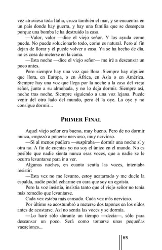 vez atraviesa toda Italia, cruza también el mar, y se encuentra en
un país donde hay guerra, y hay una familia que se desespera
porque una bomba le ha destruido la casa.
    —Valor, valor —dice el viejo señor. Y los ayuda como
puede. No puede solucionarlo todo, como es natural. Pero al fin
dejan de llorar y él puede volver a casa. Ya se ha hecho de día,
no es cosa de meterse en la cama.
    —Esta noche —dice el viejo señor— me iré a descansar un
poco antes.
    Pero siempre hay una voz que llora. Siempre hay alguien
que llora, en Europa, o en África, en Asia o en América.
Siempre hay una voz que llega por la noche a la casa del viejo
señor, junto a su almohada, y no lo deja dormir. Siempre así,
noche tras noche. Siempre siguiendo a una voz lejana. Puede
venir del otro lado del mundo, pero él la oye. La oye y no
consigue dormir...

                       PRIMER FINAL
     Aquel viejo señor era bueno, muy bueno. Pero de no dormir
nunca, empezó a ponerse nervioso, muy nervioso.
     —Si al menos pudiera —suspiraba— dormir una noche sí y
otra no. A fin de cuentas yo no soy el único en el mundo. No es
posible que nadie sienta nunca esas voces, que a nadie se le
ocurra levantarse para ir a ver.
     Algunas noches, en cuanto sentía las voces, intentaba
resistir:
     —Esta vez no me levanto, estoy acatarrado y me duele la
espalda, nadie podrá echarme en cara que soy un egoísta.
     Pero la voz insistía, insistía tanto que el viejo señor no tenía
más remedio que levantarse.
     Cada vez estaba más cansado. Cada vez más nervioso.
     Por último se acostumbró a meterse dos tapones en los oídos
antes de acostarse. Así no sentía las voces y se dormía.
     —Lo haré sólo durante un tiempo —decía—, sólo para
descansar un poco. Será como tomarse unas pequeñas
vacaciones...

                                                         65
 
