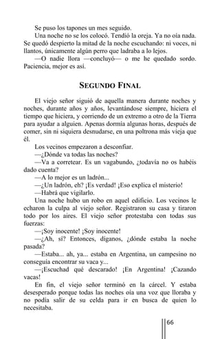 Se puso los tapones un mes seguido.
     Una noche no se los colocó. Tendió la oreja. Ya no oía nada.
Se quedó despierto la mitad de la noche escuchando: ni voces, ni
llantos, únicamente algún perro que ladraba a lo lejos.
     —O nadie llora —concluyó— o me he quedado sordo.
Paciencia, mejor es así.

                    SEGUNDO FINAL
    El viejo señor siguió de aquella manera durante noches y
noches, durante años y años, levantándose siempre, hiciera el
tiempo que hiciera, y corriendo de un extremo a otro de la Tierra
para ayudar a alguien. Apenas dormía algunas horas, después de
comer, sin ni siquiera desnudarse, en una poltrona más vieja que
él.
    Los vecinos empezaron a desconfiar.
    —¿Dónde va todas las noches?
    —Va a corretear. Es un vagabundo, ¿todavía no os habéis
dado cuenta?
    —A lo mejor es un ladrón...
    —¿Un ladrón, eh? ¡Es verdad! ¡Eso explica el misterio!
    —Habrá que vigilarlo.
    Una noche hubo un robo en aquel edificio. Los vecinos le
echaron la culpa al viejo señor. Registraron su casa y tiraron
todo por los aires. El viejo señor protestaba con todas sus
fuerzas:
    —¡Soy inocente! ¡Soy inocente!
    —¿Ah, sí? Entonces, díganos, ¿dónde estaba la noche
pasada?
    —Estaba... ah, ya... estaba en Argentina, un campesino no
conseguía encontrar su vaca y...
    —¡Escuchad qué descarado! ¡En Argentina! ¡Cazando
vacas!
    En fin, el viejo señor terminó en la cárcel. Y estaba
desesperado porque todas las noches oía una voz que lloraba y
no podía salir de su celda para ir en busca de quien lo
necesitaba.

                                                     66
 