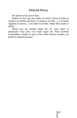 TERCER FINAL
    Por ahora no hay tercer final.
    Podría ser éste: que una noche, en toda la Tierra no haya ni
siquiera un hombre que llore, ni tampoco un niño... y a la noche
siguiente lo mismo... y así todas las noches. Nadie llora, nadie es
infeliz.
    Quizá esto sea posible algún día. El viejo señor es
demasiado viejo para vivir hasta aquel día. Pero continúa
levantándose, porque lo que se hace debe hacerse siempre, sin
perder la esperanza nunca.




                                                       67
 