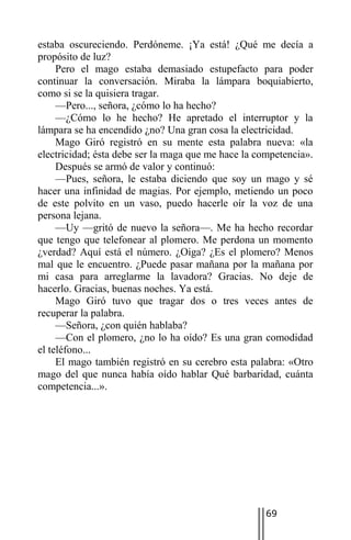 estaba oscureciendo. Perdóneme. ¡Ya está! ¿Qué me decía a
propósito de luz?
     Pero el mago estaba demasiado estupefacto para poder
continuar la conversación. Miraba la lámpara boquiabierto,
como si se la quisiera tragar.
     —Pero..., señora, ¿cómo lo ha hecho?
     —¿Cómo lo he hecho? He apretado el interruptor y la
lámpara se ha encendido ¿no? Una gran cosa la electricidad.
     Mago Giró registró en su mente esta palabra nueva: «la
electricidad; ésta debe ser la maga que me hace la competencia».
     Después se armó de valor y continuó:
     —Pues, señora, le estaba diciendo que soy un mago y sé
hacer una infinidad de magias. Por ejemplo, metiendo un poco
de este polvito en un vaso, puedo hacerle oír la voz de una
persona lejana.
     —Uy —gritó de nuevo la señora—. Me ha hecho recordar
que tengo que telefonear al plomero. Me perdona un momento
¿verdad? Aquí está el número. ¿Oiga? ¿Es el plomero? Menos
mal que le encuentro. ¿Puede pasar mañana por la mañana por
mi casa para arreglarme la lavadora? Gracias. No deje de
hacerlo. Gracias, buenas noches. Ya está.
     Mago Giró tuvo que tragar dos o tres veces antes de
recuperar la palabra.
     —Señora, ¿con quién hablaba?
     —Con el plomero, ¿no lo ha oído? Es una gran comodidad
el teléfono...
     El mago también registró en su cerebro esta palabra: «Otro
mago del que nunca había oído hablar Qué barbaridad, cuánta
competencia...».




                                                    69
 