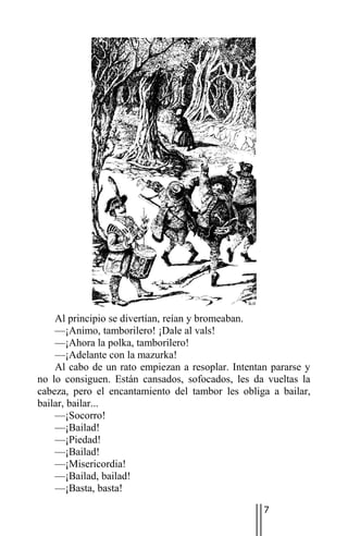 Al principio se divertían, reían y bromeaban.
    —¡Animo, tamborilero! ¡Dale al vals!
    —¡Ahora la polka, tamborilero!
    —¡Adelante con la mazurka!
    Al cabo de un rato empiezan a resoplar. Intentan pararse y
no lo consiguen. Están cansados, sofocados, les da vueltas la
cabeza, pero el encantamiento del tambor les obliga a bailar,
bailar, bailar...
    —¡Socorro!
    —¡Bailad!
    —¡Piedad!
    —¡Bailad!
    —¡Misericordia!
    —¡Bailad, bailad!
    —¡Basta, basta!

                                                   7
 