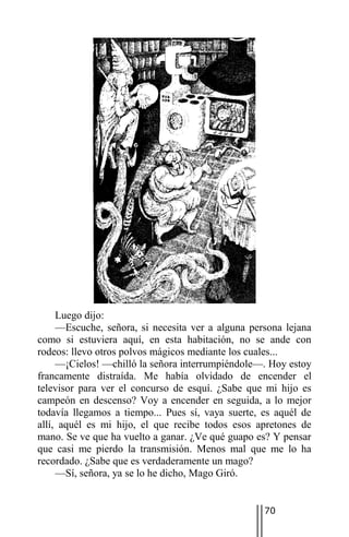 Luego dijo:
     —Escuche, señora, si necesita ver a alguna persona lejana
como si estuviera aquí, en esta habitación, no se ande con
rodeos: llevo otros polvos mágicos mediante los cuales...
     —¡Cielos! —chilló la señora interrumpiéndole—. Hoy estoy
francamente distraída. Me había olvidado de encender el
televisor para ver el concurso de esquí. ¿Sabe que mi hijo es
campeón en descenso? Voy a encender en seguida, a lo mejor
todavía llegamos a tiempo... Pues sí, vaya suerte, es aquél de
allí, aquél es mi hijo, el que recibe todos esos apretones de
mano. Se ve que ha vuelto a ganar. ¿Ve qué guapo es? Y pensar
que casi me pierdo la transmisión. Menos mal que me lo ha
recordado. ¿Sabe que es verdaderamente un mago?
     —Sí, señora, ya se lo he dicho, Mago Giró.


                                                   70
 