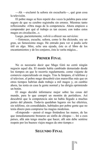 —Ah —exclamó la señora sin escucharle—, qué gran cosa
la televisión.
     El pobre mago se hizo repetir dos veces la palabra para estar
seguro de que su cerebro registraba sin errores. Mientras tanto
reflexionaba: «Otra maga de la competencia. Ahora empiezo a
comprender por qué el trabajo es tan escaso; con todos estos
magos en circulación...».
     Luego, pacientemente, volvió a ofrecer sus servicios:
     —Entonces, escuche, señora, como le iba diciendo, soy un
gran, un famosísimo mago. He entrado para ver si podía serle
útil en algo. Mire, eche una ojeada, éste es el libro de los
encantamientos y de los conjuros, ésta la varita mágica...

                      PRIMER FINAL
     No es necesario decir que Mago Giró no cerró ningún
negocio aquel día. El mundo había cambiado demasiado desde
los tiempos en que lo recorría regularmente, como viajante de
comercio especializado en magia. Tras la lámpara, el teléfono y
el televisor, el pobre mago descubrió cien maravillas más que en
otros tiempos habrían dado trabajo a mil magos y, en cambio
ahora, las tenía en casa la gente normal y las dirigía oprimiendo
un botón.
     El mago decidió informarse mejor sobre las cosas del
mundo, para lo que compró un montón de periódicos. Así
descubrió que la competencia aún no había llegado a muchas
partes del planeta. Todavía quedaban lugares sin luz eléctrica,
sin teléfono, sin comodidades, habitados por pobre gente que no
tenía dinero para comprarse las magias modernas.
     «Estupendo —pensó el mago frotándose las manos, de las
que inmediatamente brotaron un sinfín de chispas—. Iré a esos
países, allá aún tengo mucho que hacer, allí aún debe sentirse
respeto por los buenos viejos magos de otro tiempo.»

                     SEGUNDO FINAL

                                                      71
 
