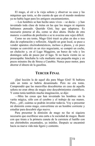El mago, al oír a la vieja señora y observar su casa y las
máquinas que tenía, se dio cuenta de que en el mundo moderno
ya no había lugar para los antiguos encantamientos.
    —Los hombres se han hecho unos vivos —se decía— y han
inventado toda clase de tretas en las que los magos ni siquiera
habíamos pensado. Querido Giró, hay que adaptarse. Es
necesario ponerse al día, como se dice ahora. Dicho de otra
manera: o cambias de profesión o se te avecina una vejez difícil.
    Como no era tonto, Mago Giró trazó su plan en dos o tres
días de exploración y reflexión. Alquiló un gran local, se puso a
vender aparatos electrodomésticos, incluso a plazos, y en poco
tiempo se convirtió en un rico negociante, se compró un coche,
un chalecito y, en el Lago Maggiore, un barco de vela y los
domingos salía de paseo por el lago. Si no hacía viento no se
preocupaba: hinchaba la vela mediante una pequeña magia y en
pocos minutos iba de Stresa a Canobio. Nunca puso motor, para
ahorrar el dinero de la gasolina.

                     TERCER FINAL
    ¡Qué lección la de aquel día para Mago Giró! Si hubiera
sido un tonto se habría desanimado. Pero no era tonto.
Comprendió que las maravillas descubiertas en casa de aquella
señora no eran obras de magia sino descubrimientos científicos.
Y como tenía también mucha imaginación, se dijo:
    —Mira las cosas que han inventado los hombres sin la
varita mágica, sólo con el cerebro y el trabajo de sus manos.
Pero... ¡oh!, cuántas se podrán inventar todavía. Voy a presentar
mi dimisión como mago, convertirme en un hombre corriente y
estudiar para descubrir algo nuevo.
    Para presentar la dimisión de mago no fue ni siquiera
necesario que escribiese una carta a la sociedad de magos. Bastó
con que tirara a la primera cuneta de la carretera el hatillo con
sus chirimbolos encantados, ya inútiles. Después se encaminó
hacia su nueva vida más ligero y contento.



                                                     72
 