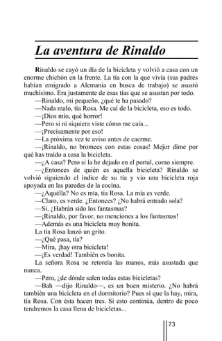 La aventura de Rinaldo
    Rinaldo se cayó un día de la bicicleta y volvió a casa con un
enorme chichón en la frente. La tía con la que vivía (sus padres
habían emigrado a Alemania en busca de trabajo) se asustó
muchísimo. Era justamente de esas tías que se asustan por todo.
    —Rinaldo, mi pequeño, ¿qué te ha pasado?
    —Nada malo, tía Rosa. Me caí de la bicicleta, eso es todo.
    —¡Dios mío, qué horror!
    —Pero si ni siquiera viste cómo me caía...
    —¡Precisamente por eso!
    —La próxima vez te aviso antes de caerme.
    —¡Rinaldo, no bromees con estas cosas! Mejor dime por
qué has traído a casa la bicicleta.
    —¿A casa? Pero si la he dejado en el portal, como siempre.
    —¿Entonces de quién es aquella bicicleta? Rinaldo se
volvió siguiendo el índice de su tía y vio una bicicleta roja
apoyada en las paredes de la cocina.
    —¿Aquélla? No es mía, tía Rosa. La mía es verde.
    —Claro, es verde. ¿Entonces? ¿No habrá entrado sola?
    —Sí. ¿Habrán sido los fantasmas?
    —¡Rinaldo, por favor, no menciones a los fantasmas!
    —Además es una bicicleta muy bonita.
    La tía Rosa lanzó un grito.
    —¿Qué pasa, tía?
    —Mira, ¡hay otra bicicleta!
    —¡Es verdad! También es bonita.
    La señora Rosa se retorcía las manos, más asustada que
nunca.
    —Pero, ¿de dónde salen todas estas bicicletas?
    —Bah —dijo Rinaldo—, es un buen misterio. ¿No habrá
también una bicicleta en el dormitorio? Pues sí que la hay, mira,
tía Rosa. Con ésta hacen tres. Si esto continúa, dentro de poco
tendremos la casa llena de bicicletas...

                                                     73
 