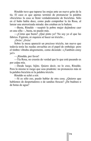 Rinaldo tuvo que taparse las orejas ante un nuevo grito de la
tía. El caso es que apenas terminó de pronunciar la palabra
«bicicleta» la casa se llenó verdaderamente de bicicletas. Sólo
en el baño había doce, como pudo comprobar la tía Rosa, al
lanzar una aterrorizada mirada: dos estaban en la bañera.
     —Basta, Rinaldo —suspiró la pobre mujer dejándose caer
en una silla—, basta, no puedo más.
     —¿Cómo que basta? ¿Qué pinto yo? No soy yo el que las
fabrico. Figúrate, ni siquiera sé hacer un triciclo...
     ¡Driin! ¡Driin!
     Sobre la mesa apareció un precioso triciclo, tan nuevo que
todavía tenía las ruedas envueltas en el papel de embalaje: pero
el timbre vibraba alegremente, como diciendo: «¡También estoy
yo!»
     —¡Rinaldo, por favor!
     —Tía Rosa, no creerás de verdad que lo que está pasando es
por culpa mía.
     —Desde luego, hijito. Quiero decir, no lo creo, Rinaldo.
Pero lo mismo te ruego que seas prudente: no pronuncies más ni
la palabra bicicleta ni la palabra triciclo.
     Rinaldo se echó a reír.
     —Si es sólo eso, puedo hablar de otra cosa. ¿Quieres que
hablemos de despertadores o de sandías frescas? ¿De budines o
de botas de agua?




                                                      74
 