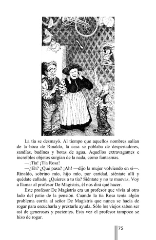 La tía se desmayó. Al tiempo que aquellos nombres salían
de la boca de Rinaldo, la casa se poblaba de despertadores,
sandías, budines y botas de agua. Aquellos extravagantes e
increíbles objetos surgían de la nada, como fantasmas.
     —¡Tía! ¡Tía Rosa!
     —¿Eh? ¿Qué pasa? ¡Ah! —dijo la mujer volviendo en sí—.
Rinaldo, sobrino mío, hijo mío, por caridad, siéntate allí y
quédate callado. ¿Quieres a tu tía? Siéntate y no te muevas. Voy
a llamar al profesor De Magistris, él nos dirá qué hacer.
     Este profesor De Magistris era un profesor que vivía al otro
lado del patio de la pensión. Cuando la tía Rosa tenía algún
problema corría al señor De Magistris que nunca se hacía de
rogar para escucharla y prestarle ayuda. Sólo los viejos saben ser
así de generosos y pacientes. Esta vez el profesor tampoco se
hizo de rogar.

                                                      75
 