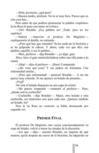 —Hola, jovencito, ¿qué pasa?
     —Buenas tardes, profesor. No lo sé muy bien. Parece que en
esta casa hay...
     Pero antes de que pudiera pronunciar la palabra «espíritus»
la tía Rosa le puso una mano en la boca.
     —¡No! Rinaldo. ¡Esa palabra no! ¡Todo, pero no los
espíritus!
     —Señora —intervino el profesor De Magistris—,
explíquemelo al detalle, no entiendo.
     —¿Pero qué hay que entender? Se ha caído de la bicicleta y
se ha golpeado la cabeza. Y ahora, cada vez que dice una
palabra, aquello, o sea la palabra. ..
     —Mire, profesor —dijo Rinaldo—, yo digo: gato.
     Miau, hizo el gato materializándose sobre una silla junto a la
estufa.
     —¡Hep! —dijo el profesor—. ¡Hum! Comprendo.
     —¿Ha visto qué cosa? Y sus padres en Alemania. Una
enfermedad similar...
     —¡Pero qué enfermedad! —protestó Rinaldo—. A mí me
parece muy cómodo. Si me apetece un helado de pistacho...
     ¡Proff!
     Ahí está el helado dispuesto en una copa de cristal.
     —Me parece estupendo —comentó el profesor—. Pero,
¿dónde está la cucharilla?
     —Cucharilla —dijo Rinaldo—. Mejor, otro helado y otra
cucharilla, así tendremos uno para cada uno. ¿Quieres también
un helado, tía?
     Pero la tía Rosa no contestó: se había desmayado por
segunda vez.

                      PRIMER FINAL
   El profesor De Magistris, tras vaciar concienzudamente su
copa de helado, volvió a tomar las riendas de la discusión.
   —Así que —dijo— nuestro Rinaldo, no importa de qué
manera, quizá después de caerse de la bicicleta, ha adquirido un


                                                       76
 