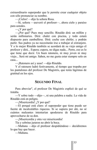 extraordinario superpoder que le permite crear cualquier objeto
con sólo pronunciar su nombre.
    —¡Cielos! —dijo la señora Rosa.
    —Sí, señora —aseveró el profesor—, ahora cielo y paraíso
para ustedes.
    —¿Y por qué?
    —¿Por qué? Pues muy sencillo. Rinaldo dirá: un millón y
serán millonarios. Dirá: chalet con piscina, y todo estará
dispuesto para zambullirse. Dirá: coche con chófer, y podrán
partir. Sus padres ya no necesitarán irse a trabajar al extranjero.
Y a lo mejor Rinaldo también se acordará de su viejo amigo el
profesor y dirá... Espera; espera, no digas nada... Perro, eso es lo
que tiene que decir. Un buen ratonero, ni muy joven ni muy
viejo... Será mi amigo. Saben, no me gusta estar siempre solo en
casa...
    —¡Ratonero así y asao! —dijo Rinaldo.
    Y el ratonero ladró festivamente, al tiempo que trepaba por
los pantalones del profesor De Magistris, que tenía lágrimas de
gratitud en los ojos.

                     SEGUNDO FINAL
     Para abreviar", el profesor De Magistris explicó de qué se
trataba.
     —Y sobre todo —dijo—, ni una palabra a nadie. La vida de
Rinaldo está en peligro.
     —¡Misericordia! ¿Y por qué?
     —El porqué está claro: el superpoder que tiene puede ser
fuente de incalculables riquezas. Si se supiera por ahí, no sé
cuántos maleantes intentarían apoderarse de Rinaldo para
aprovecharse de su don.
     —¡Misericordia y otra vez misericordia!
     Tía y sobrino juraron no abrir la boca.
     —Mañana —dijo el profesor despidiéndose— decidiremos
lo que hay que hacer.
     —Mañana.


                                                        77
 