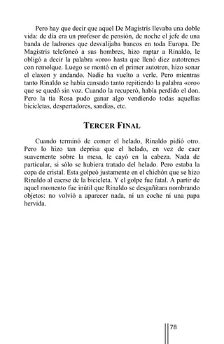 Pero hay que decir que aquel De Magistris llevaba una doble
vida: de día era un profesor de pensión, de noche el jefe de una
banda de ladrones que desvalijaba bancos en toda Europa. De
Magistris telefoneó a sus hombres, hizo raptar a Rinaldo, le
obligó a decir la palabra «oro» hasta que llenó diez autotrenes
con remolque. Luego se montó en el primer autotren, hizo sonar
el claxon y andando. Nadie ha vuelto a verle. Pero mientras
tanto Rinaldo se había cansado tanto repitiendo la palabra «oro»
que se quedó sin voz. Cuando la recuperó, había perdido el don.
Pero la tía Rosa pudo ganar algo vendiendo todas aquellas
bicicletas, despertadores, sandías, etc.

                      TERCER FINAL
    Cuando terminó de comer el helado, Rinaldo pidió otro.
Pero lo hizo tan deprisa que el helado, en vez de caer
suavemente sobre la mesa, le cayó en la cabeza. Nada de
particular, si sólo se hubiera tratado del helado. Pero estaba la
copa de cristal. Esta golpeó justamente en el chichón que se hizo
Rinaldo al caerse de la bicicleta. Y el golpe fue fatal. A partir de
aquel momento fue inútil que Rinaldo se desgañitara nombrando
objetos: no volvió a aparecer nada, ni un coche ni una papa
hervida.




                                                        78
 