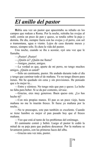 El anillo del pastor
    Había una vez un pastor que apacentaba su rebaño en los
campos que rodean a Roma. Por la noche, retiraba las ovejas al
redil, comía un poco de pan y queso, se tendía sobre la paja y
dormía. De día, siempre fuera con las ovejas y el perro, con sol
o tramontana, agua o viento. Lejos de casa durante meses y
meses, siempre solo. Es dura la vida del pastor.
    Una noche, cuando se iba a acostar, oyó una voz que le
llamaba.
    —¡Pastor! ¡Pastor!
    —¿Quién es? ¿Quién me llama?
    —Amigos, pastor, amigos.
    —La verdad es que, aparte de mi perro, no tengo muchos
amigos. ¿Quién es usted?
    —Sólo un caminante, pastor. He andado durante todo el día
y tengo que caminar todo el de mañana. Yo no tengo dinero para
trenes. Me he quedado sin cena y sin provisiones. He pensado
que a lo mejor tú...
    —Entre y siéntese. No tengo más que pan y queso. La leche
no falta para beber. Si se da por contento, sírvase.
    —Gracias, eres muy generoso. Buen queso este. ¿Lo has
hecho tú?
    —Con mis propias manos. El pan es un poco viejo, hasta
mañana no me lo traerán fresco. Si fuese ya mañana por la
noche...
    —No te preocupes, este pan también es excelente. Cuando
se tiene hambre es mejor el pan pasado hoy que el fresco
mañana.
    —Veo que está al tanto de los problemas del estómago.
    El caminante comió y bebió. Luego el pastor le cedió la
mitad de su paja para que pudiera descansar. Por la mañana se
levantaron juntos, con las primeras luces del alba.
    —Gracias una vez más, pastor.

                                                     79
 