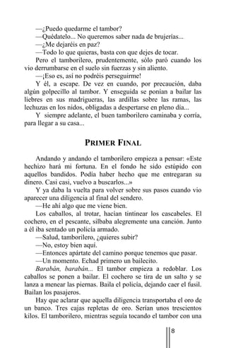 —¿Puedo quedarme el tambor?
    —Quédatelo... No queremos saber nada de brujerías...
    —¿Me dejaréis en paz?
    —Todo lo que quieras, basta con que dejes de tocar.
    Pero el tamborilero, prudentemente, sólo paró cuando los
vio derrumbarse en el suelo sin fuerzas y sin aliento.
    —¡Eso es, así no podréis perseguirme!
    Y él, a escape. De vez en cuando, por precaución, daba
algún golpecillo al tambor. Y enseguida se ponían a bailar las
liebres en sus madrigueras, las ardillas sobre las ramas, las
lechuzas en los nidos, obligadas a despertarse en pleno día...
    Y siempre adelante, el buen tamborilero caminaba y corría,
para llegar a su casa...

                       PRIMER FINAL
     Andando y andando el tamborilero empieza a pensar: «Este
hechizo hará mi fortuna. En el fondo he sido estúpido con
aquellos bandidos. Podía haber hecho que me entregaran su
dinero. Casi casi, vuelvo a buscarlos...»
     Y ya daba la vuelta para volver sobre sus pasos cuando vio
aparecer una diligencia al final del sendero.
     —He ahí algo que me viene bien.
     Los caballos, al trotar, hacían tintinear los cascabeles. El
cochero, en el pescante, silbaba alegremente una canción. Junto
a él iba sentado un policía armado.
     —Salud, tamborilero, ¿quieres subir?
     —No, estoy bien aquí.
     —Entonces apártate del camino porque tenemos que pasar.
     —Un momento. Echad primero un bailecito.
     Barabán, barabán... El tambor empieza a redoblar. Los
caballos se ponen a bailar. El cochero se tira de un salto y se
lanza a menear las piernas. Baila el policía, dejando caer el fusil.
Bailan los pasajeros.
     Hay que aclarar que aquella diligencia transportaba el oro de
un banco. Tres cajas repletas de oro. Serían unos trescientos
kilos. El tamborilero, mientras seguía tocando el tambor con una

                                                        8
 