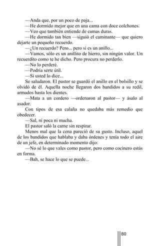 —Anda que, por un poco de paja...
    —He dormido mejor que en una cama con doce colchones.
    —Veo que también entiende de camas duras.
    —He dormido tan bien —siguió el caminante— que quiero
dejarte un pequeño recuerdo.
    —¿Un recuerdo? Pero... pero si es un anillo...
    —Vamos, sólo es un anillito de hierro, sin ningún valor. Un
recuerdito como te he dicho. Pero procura no perderlo.
    —No lo perderé.
    —Podría serte útil.
    —Si usted lo dice...
    Se saludaron. El pastor se guardó el anillo en el bolsillo y se
olvidó de él. Aquella noche llegaron dos bandidos a su redil,
armados hasta los dientes.
    —Mata a un cordero —ordenaron al pastor— y ásalo al
asador.
    Con tipos de esa calaña no quedaba más remedio que
obedecer.
    —Sal, ni poca ni mucha.
    El pastor saló la carne sin respirar.
    Menos mal que la cena pareció de su gusto. Incluso, aquel
de los bandidos que hablaba y daba órdenes y tenía todo el aire
de un jefe, en determinado momento dijo:
    —No sé lo que vales como pastor, pero como cocinero estás
en forma.
    —Bah, se hace lo que se puede...




                                                       80
 