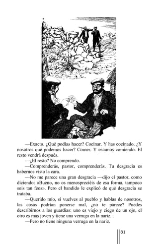 —Exacto. ¿Qué podías hacer? Cocinar. Y has cocinado. ¿Y
nosotros qué podemos hacer? Comer. Y estamos comiendo. El
resto vendrá después.
     —¿El resto? No comprendo.
     —Comprenderás, pastor, comprenderás. Tu desgracia es
habernos visto la cara.
     —No me parece una gran desgracia —dijo el pastor, como
diciendo: «Bueno, no os menospreciéis de esa forma, tampoco
sois tan feos». Pero el bandido le explicó de qué desgracia se
trataba.
     —Querido mío, si vuelves al pueblo y hablas de nosotros,
las cosas podrían ponerse mal, ¿no te parece? Puedes
describirnos a los guardias: uno es viejo y ciego de un ojo, el
otro es más joven y tiene una verruga en la nariz...
     —Pero no tiene ninguna verruga en la nariz.

                                                    81
 