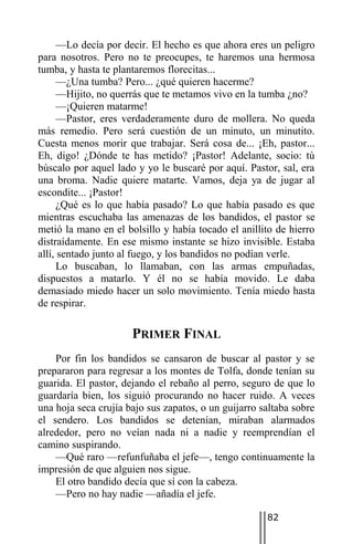 —Lo decía por decir. El hecho es que ahora eres un peligro
para nosotros. Pero no te preocupes, te haremos una hermosa
tumba, y hasta te plantaremos florecitas...
      —¿Una tumba? Pero... ¿qué quieren hacerme?
      —Hijito, no querrás que te metamos vivo en la tumba ¿no?
      —¡Quieren matarme!
      —Pastor, eres verdaderamente duro de mollera. No queda
más remedio. Pero será cuestión de un minuto, un minutito.
Cuesta menos morir que trabajar. Será cosa de... ¡Eh, pastor...
Eh, digo! ¿Dónde te has metido? ¡Pastor! Adelante, socio: tú
búscalo por aquel lado y yo le buscaré por aquí. Pastor, sal, era
una broma. Nadie quiere matarte. Vamos, deja ya de jugar al
escondite... ¡Pastor!
      ¿Qué es lo que había pasado? Lo que había pasado es que
mientras escuchaba las amenazas de los bandidos, el pastor se
metió la mano en el bolsillo y había tocado el anillito de hierro
distraídamente. En ese mismo instante se hizo invisible. Estaba
allí, sentado junto al fuego, y los bandidos no podían verle.
      Lo buscaban, lo llamaban, con las armas empuñadas,
dispuestos a matarlo. Y él no se había movido. Le daba
demasiado miedo hacer un solo movimiento. Tenía miedo hasta
de respirar.

                      PRIMER FINAL
    Por fin los bandidos se cansaron de buscar al pastor y se
prepararon para regresar a los montes de Tolfa, donde tenían su
guarida. El pastor, dejando el rebaño al perro, seguro de que lo
guardaría bien, los siguió procurando no hacer ruido. A veces
una hoja seca crujía bajo sus zapatos, o un guijarro saltaba sobre
el sendero. Los bandidos se detenían, miraban alarmados
alrededor, pero no veían nada ni a nadie y reemprendían el
camino suspirando.
    —Qué raro —refunfuñaba el jefe—, tengo continuamente la
impresión de que alguien nos sigue.
    El otro bandido decía que sí con la cabeza.
    —Pero no hay nadie —añadía el jefe.

                                                      82
 
